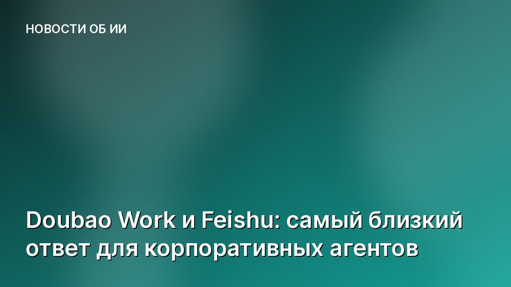 Doubao Work и Feishu: самый близкий ответ для корпоративных агентов