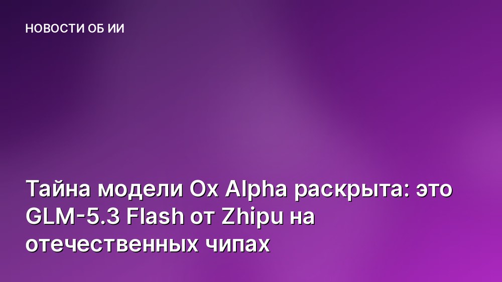 Тайна модели Ox Alpha раскрыта: это GLM-5.3 Flash от Zhipu на отечественных чипах
