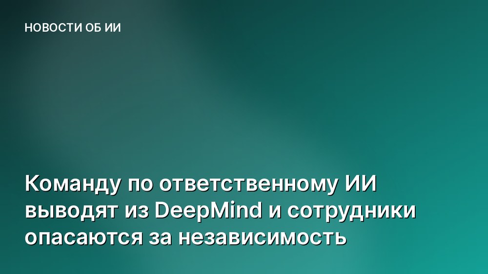 Команду по ответственному ИИ выводят из DeepMind и сотрудники опасаются за независимость