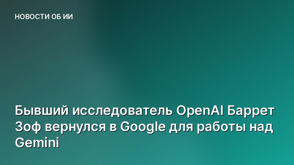 Бывший исследователь OpenAI Баррет Зоф вернулся в Google для работы над Gemini