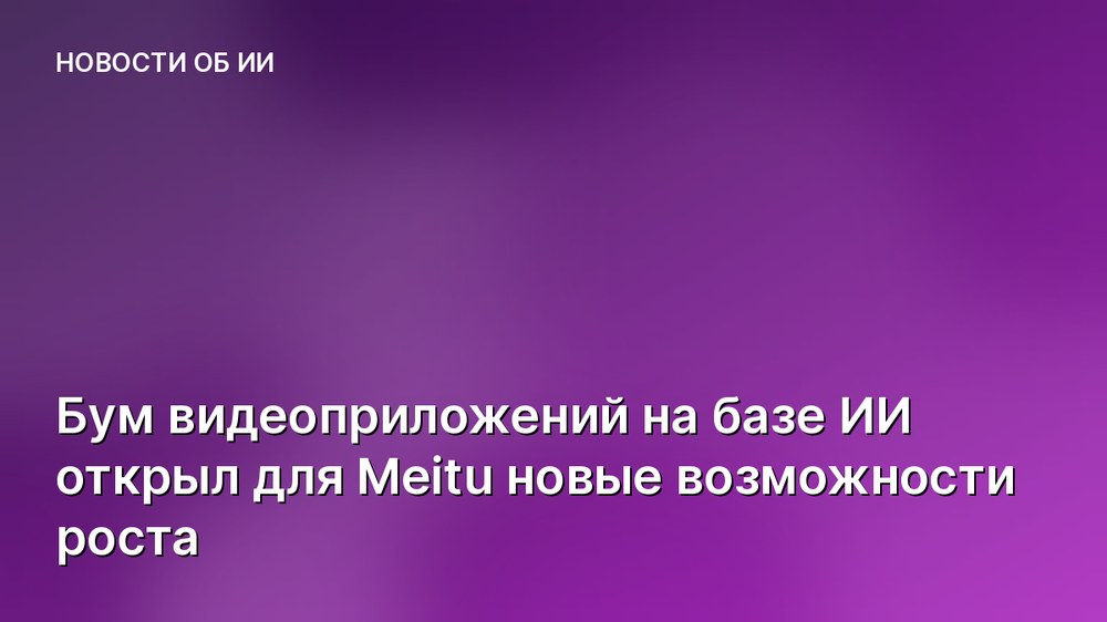 Бум видеоприложений на базе ИИ открыл для Meitu новые возможности роста
