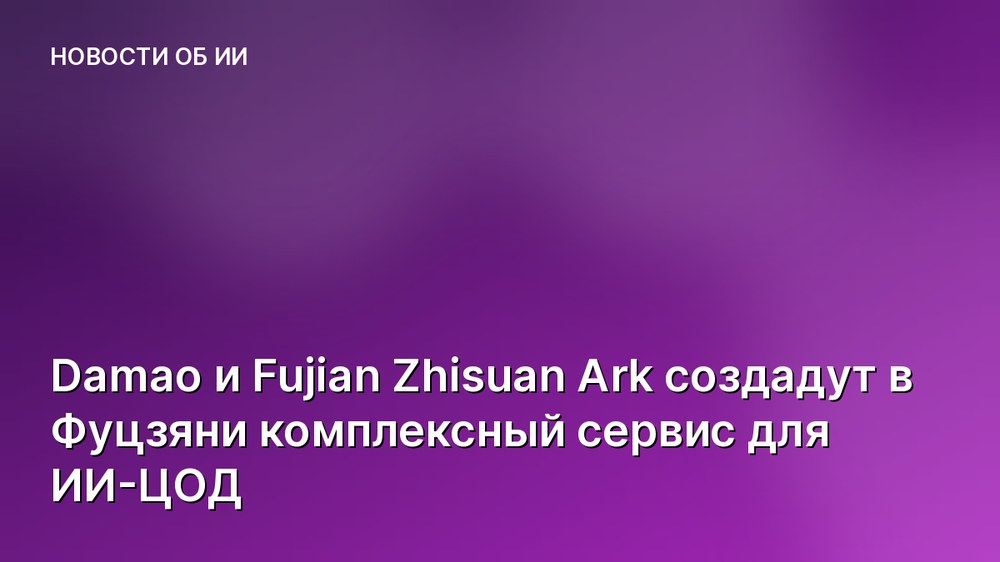 Damao и Fujian Zhisuan Ark создадут в Фуцзяни комплексный сервис для ИИ-ЦОД