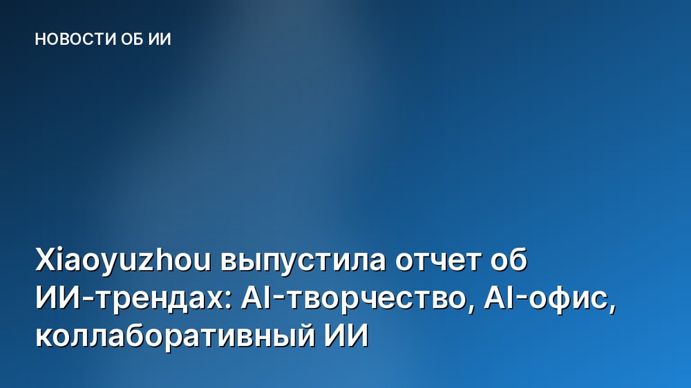 Xiaoyuzhou выпустила отчет об ИИ-трендах: AI-творчество, AI-офис, коллаборативный ИИ