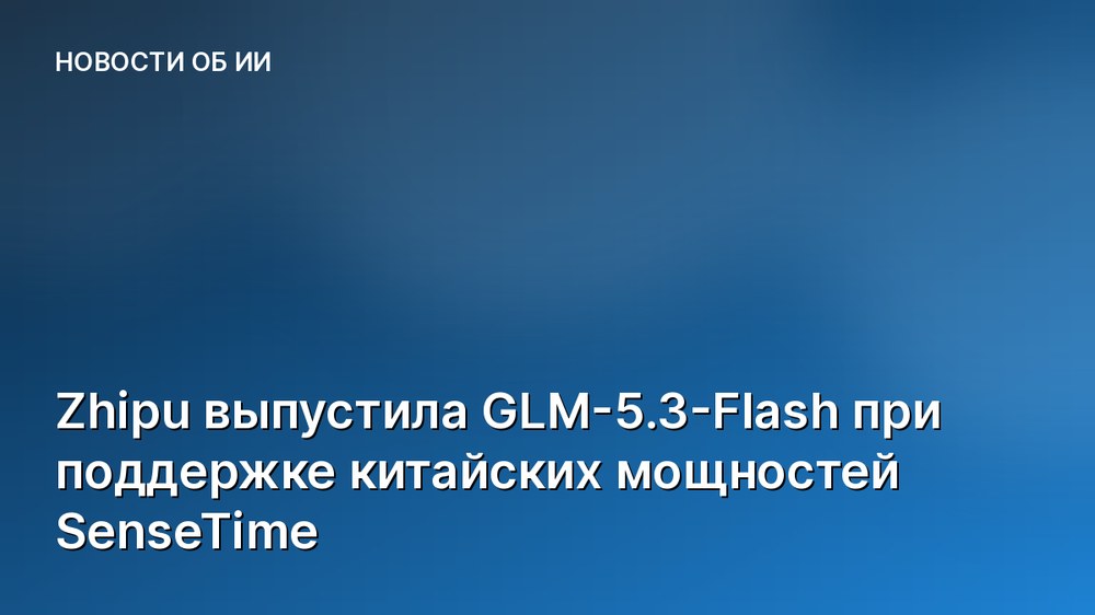 Zhipu выпустила GLM-5.3-Flash при поддержке китайских мощностей SenseTime