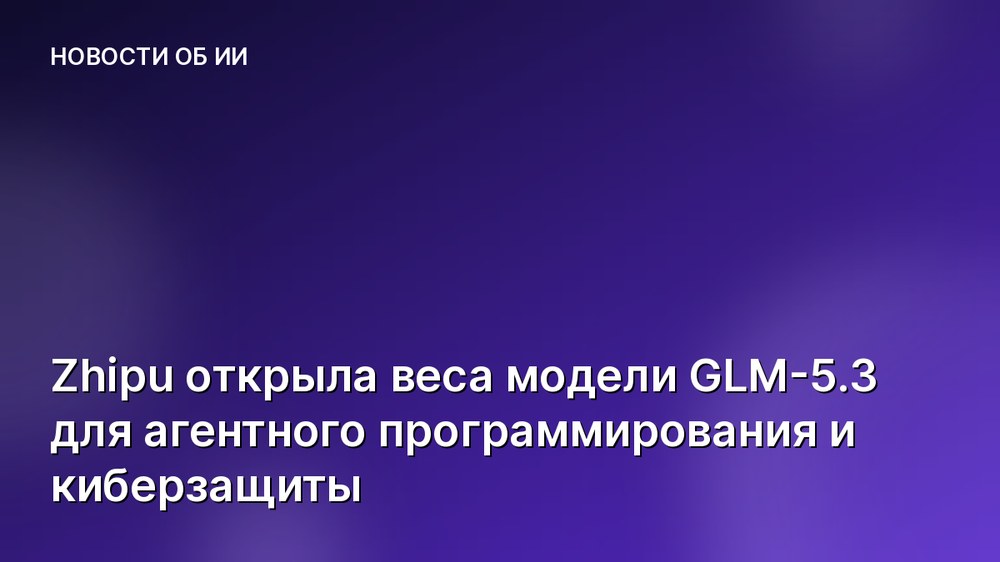 Zhipu открыла веса модели GLM-5.3 для агентного программирования и киберзащиты