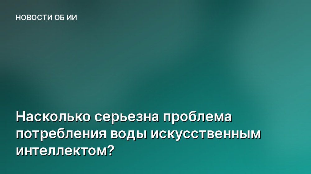 Насколько серьезна проблема потребления воды искусственным интеллектом?