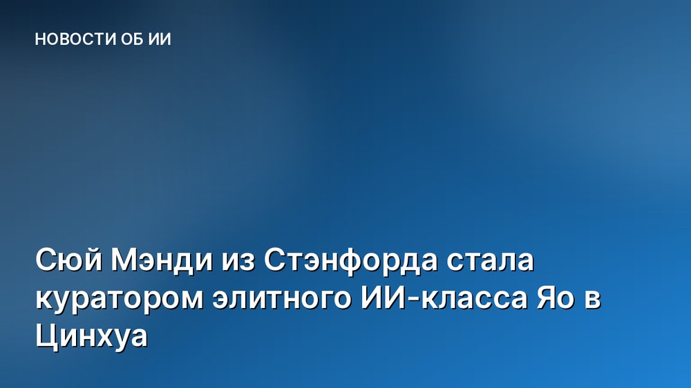 Сюй Мэнди из Стэнфорда стала куратором элитного ИИ-класса Яо в Цинхуа