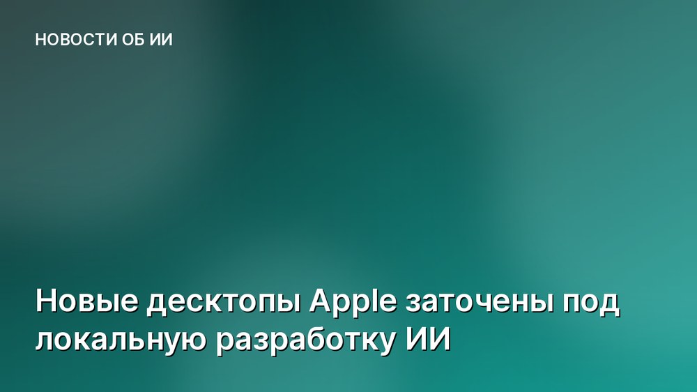 Новые десктопы Apple заточены под локальную разработку ИИ