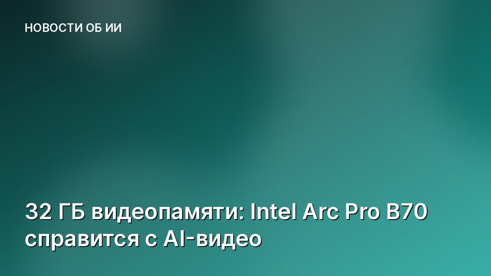 32 ГБ видеопамяти: Intel Arc Pro B70 справится с AI-видео