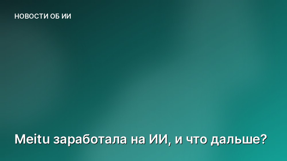 Meitu заработала на ИИ, и что дальше?