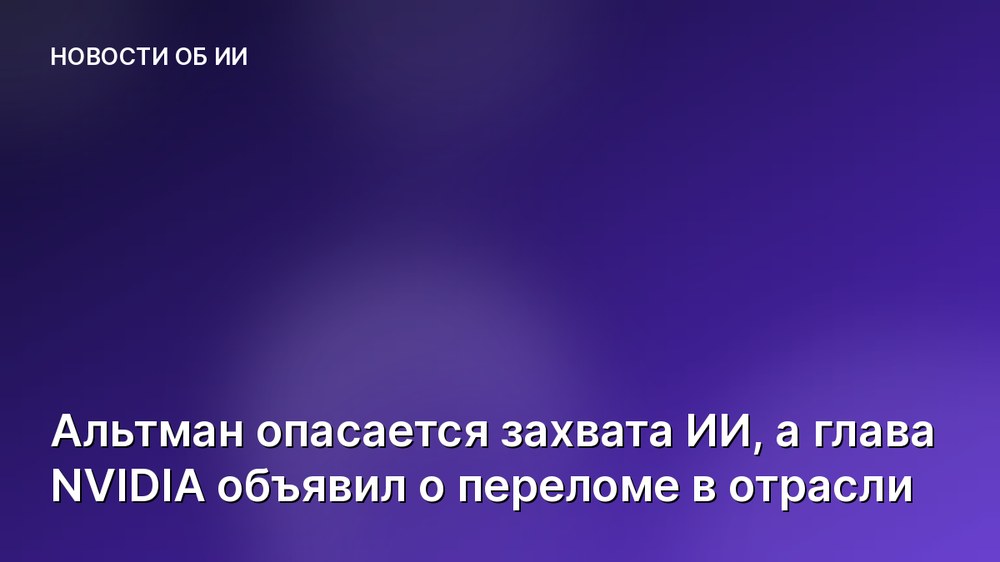 Альтман опасается захвата ИИ, а глава NVIDIA объявил о переломе в отрасли