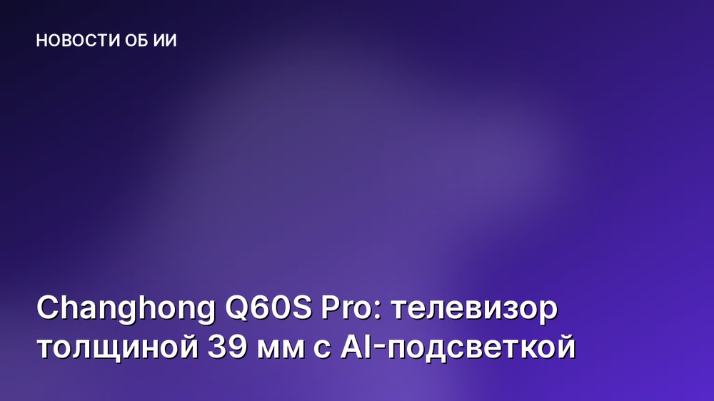 Changhong Q60S Pro: телевизор толщиной 39 мм с AI-подсветкой