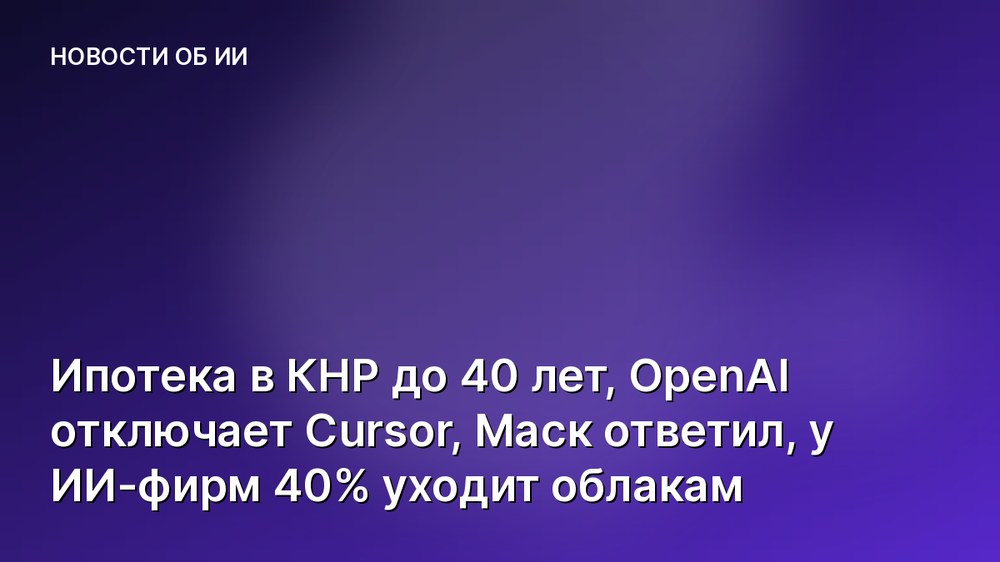 Ипотека в КНР до 40 лет, OpenAI отключает Cursor, Маск ответил, у ИИ-фирм 40% уходит облакам