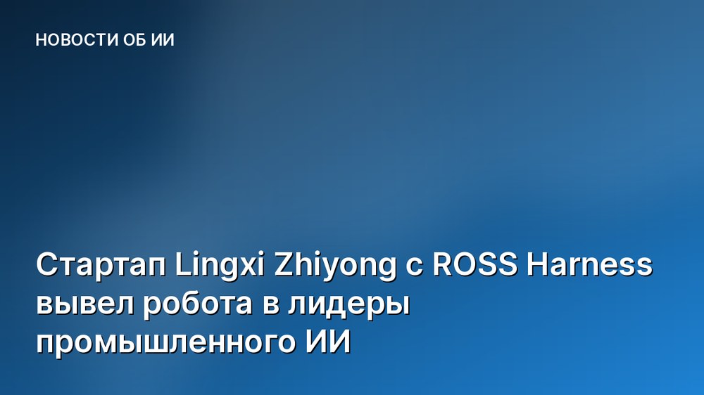 Стартап Lingxi Zhiyong с ROSS Harness вывел робота в лидеры промышленного ИИ