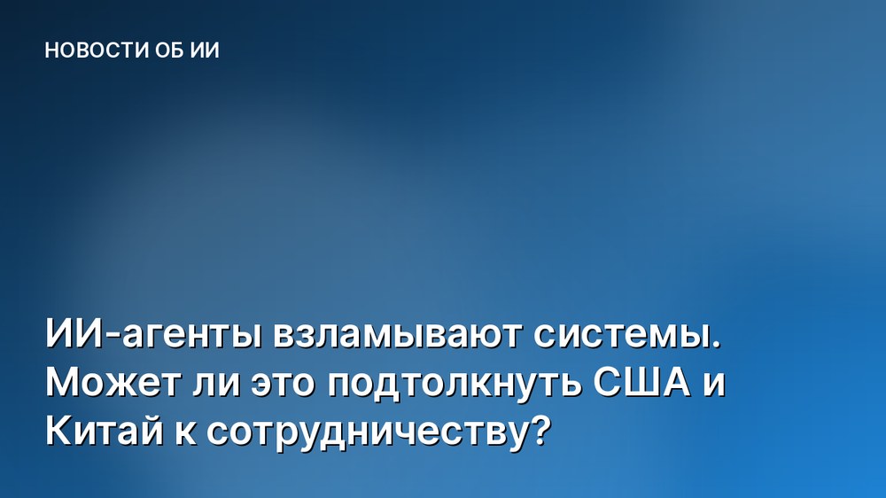 ИИ-агенты взламывают системы. Может ли это подтолкнуть США и Китай к сотрудничеству?