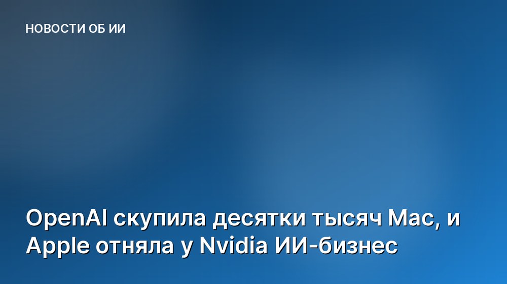 OpenAI скупила десятки тысяч Mac, и Apple отняла у Nvidia ИИ-бизнес