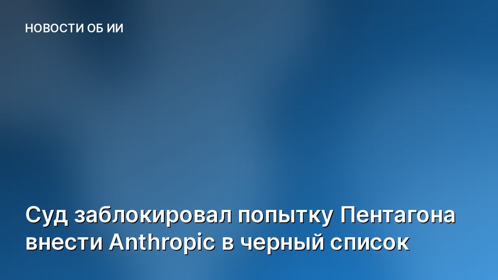 Суд заблокировал попытку Пентагона внести Anthropic в черный список
