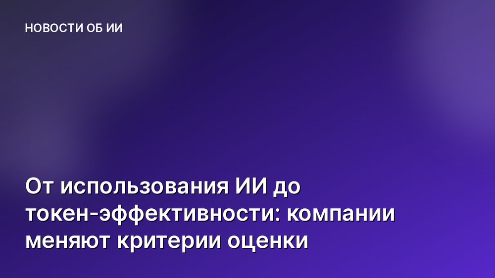 От использования ИИ до токен-эффективности: компании меняют критерии оценки