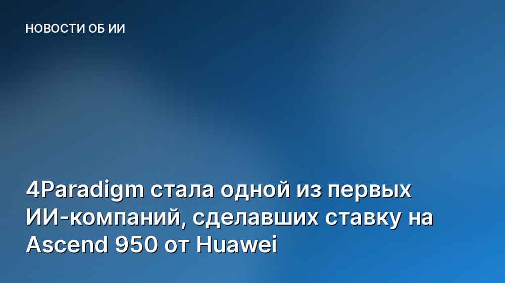 4Paradigm стала одной из первых ИИ-компаний, сделавших ставку на Ascend 950 от Huawei