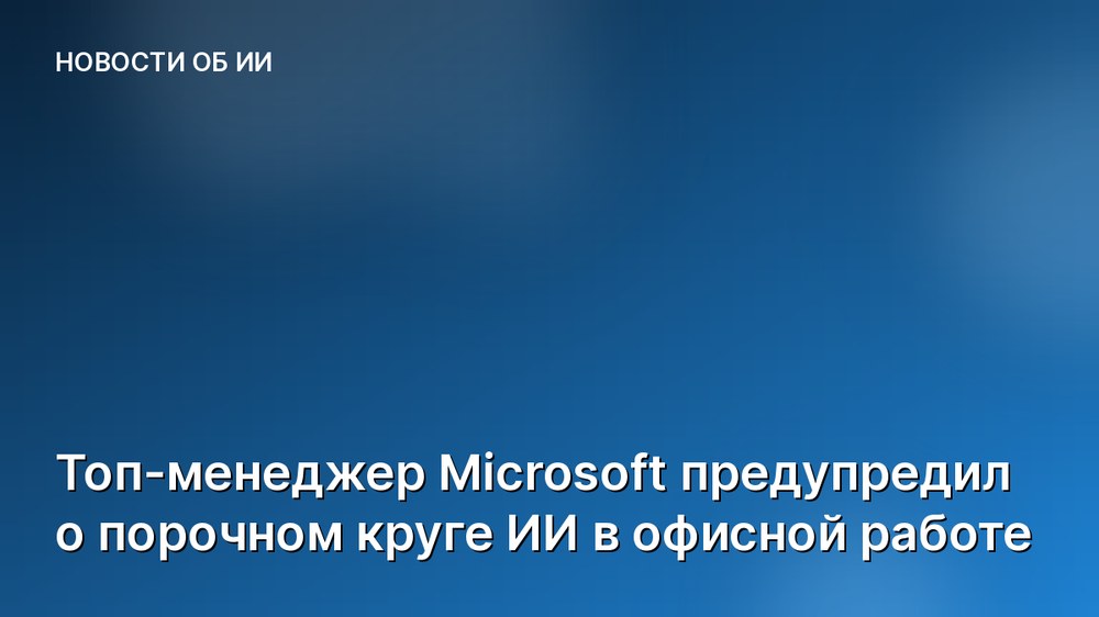 Топ-менеджер Microsoft предупредил о порочном круге ИИ в офисной работе
