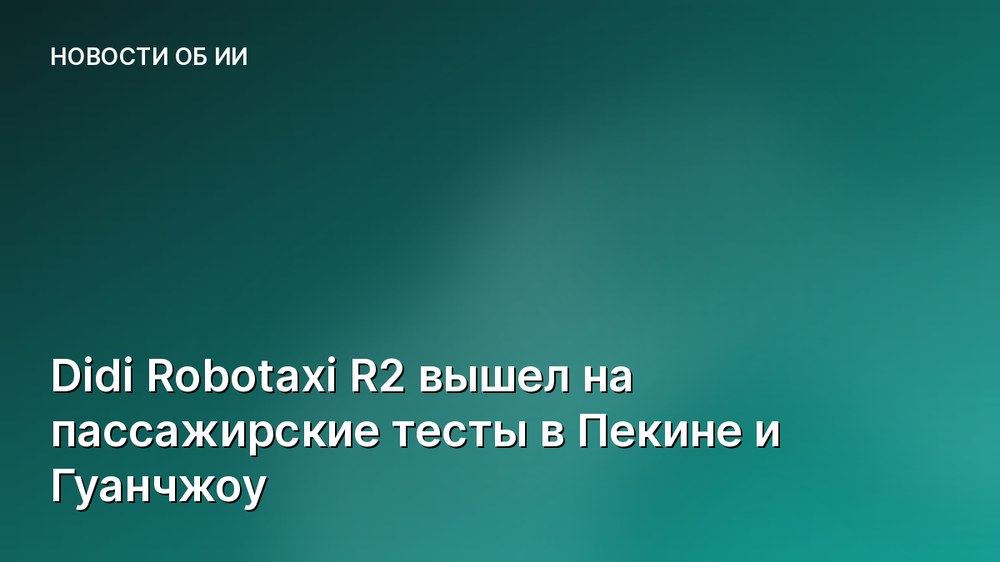 Didi Robotaxi R2 вышел на пассажирские тесты в Пекине и Гуанчжоу