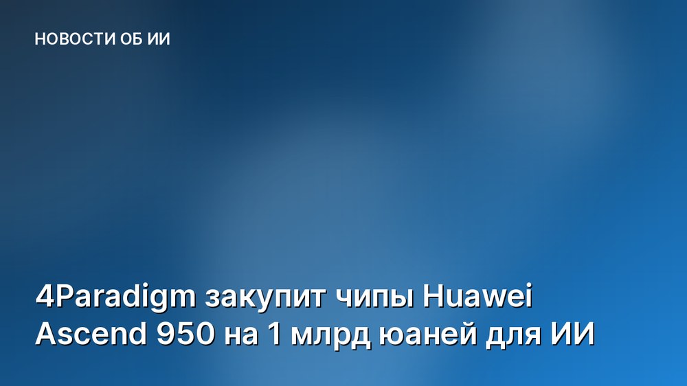 4Paradigm закупит чипы Huawei Ascend 950 на 1 млрд юаней для ИИ
