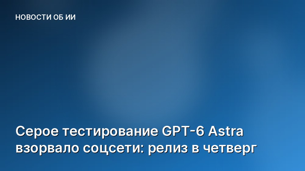 Серое тестирование GPT-6 Astra взорвало соцсети: релиз в четверг