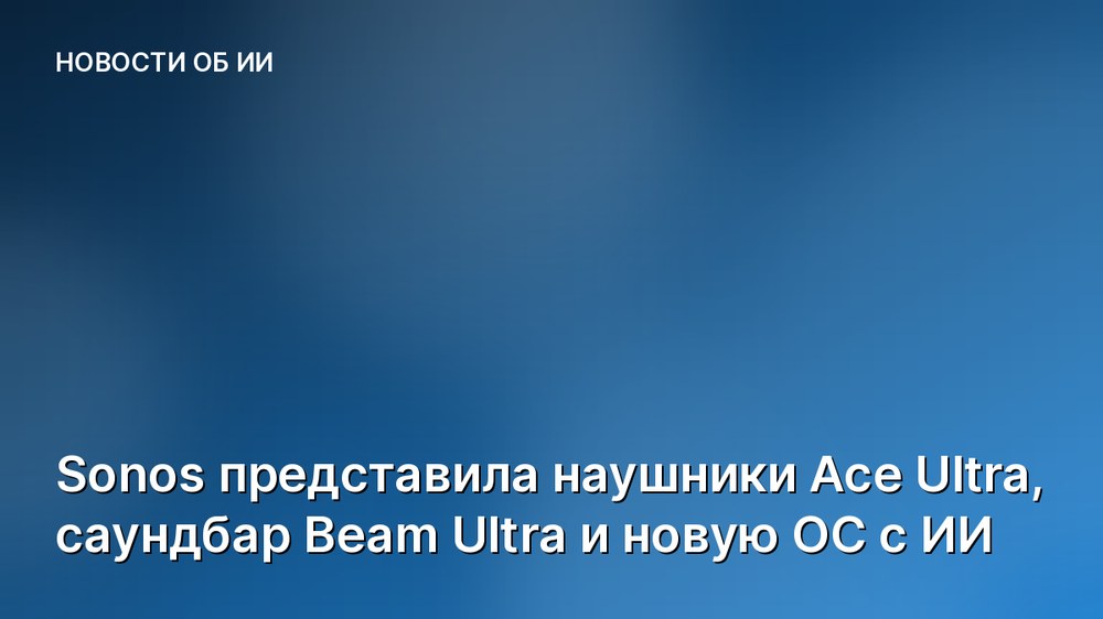 Sonos представила наушники Ace Ultra, саундбар Beam Ultra и новую ОС с ИИ