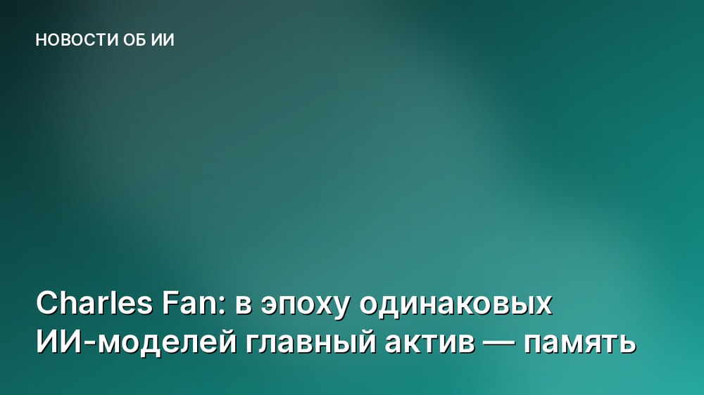 Charles Fan: в эпоху одинаковых ИИ-моделей главный актив — память