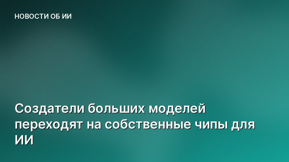 Создатели больших моделей переходят на собственные чипы для ИИ