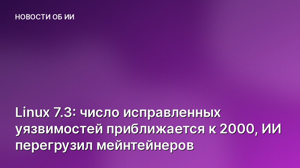 Linux 7.3: число исправленных уязвимостей приближается к 2000, ИИ перегрузил мейнтейнеров