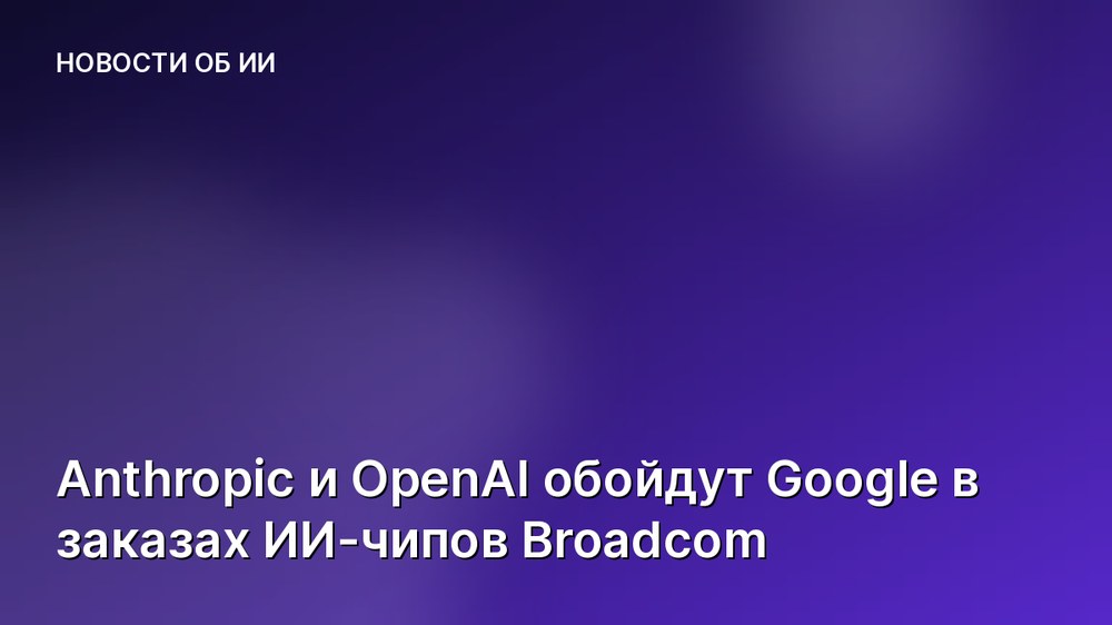 Anthropic и OpenAI обойдут Google в заказах ИИ-чипов Broadcom