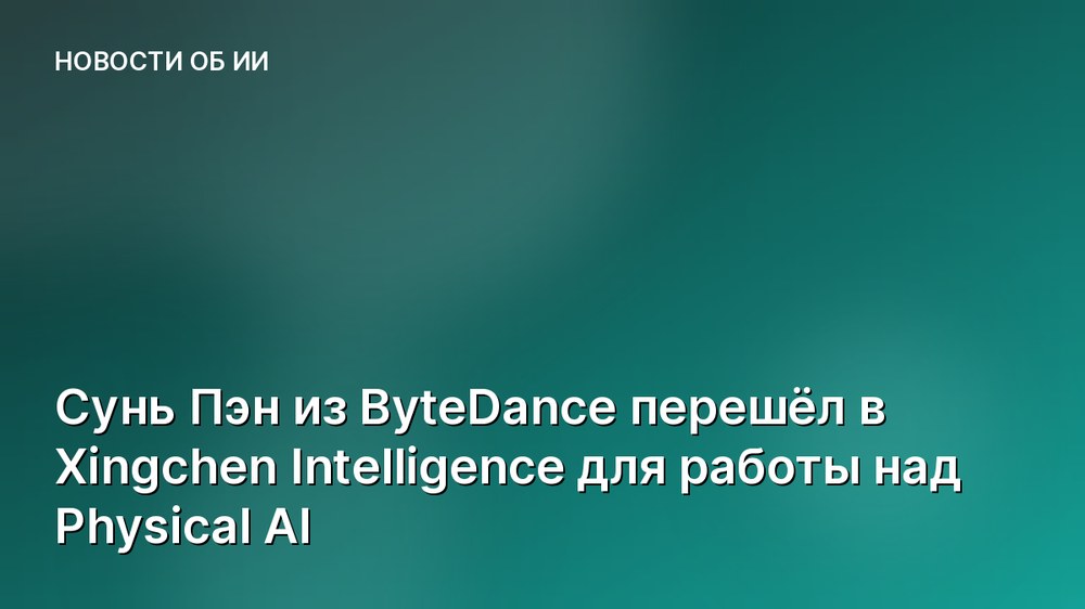 Сунь Пэн из ByteDance перешёл в Xingchen Intelligence для работы над Physical AI