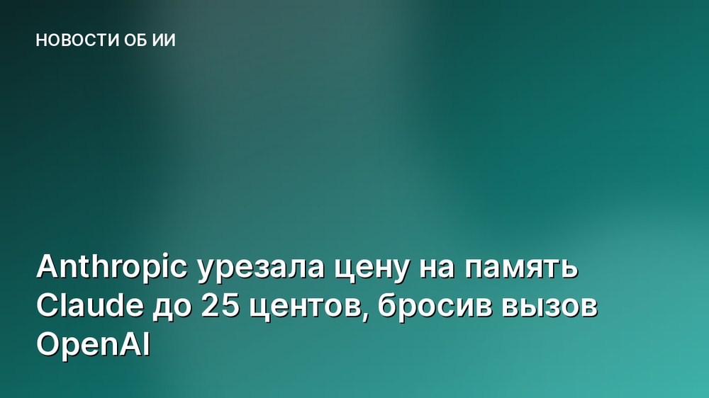 Anthropic урезала цену на память Claude до 25 центов, бросив вызов OpenAI