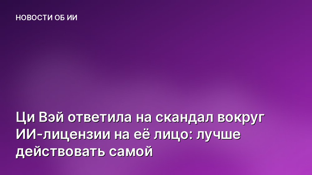Ци Вэй ответила на скандал вокруг ИИ-лицензии на её лицо: лучше действовать самой