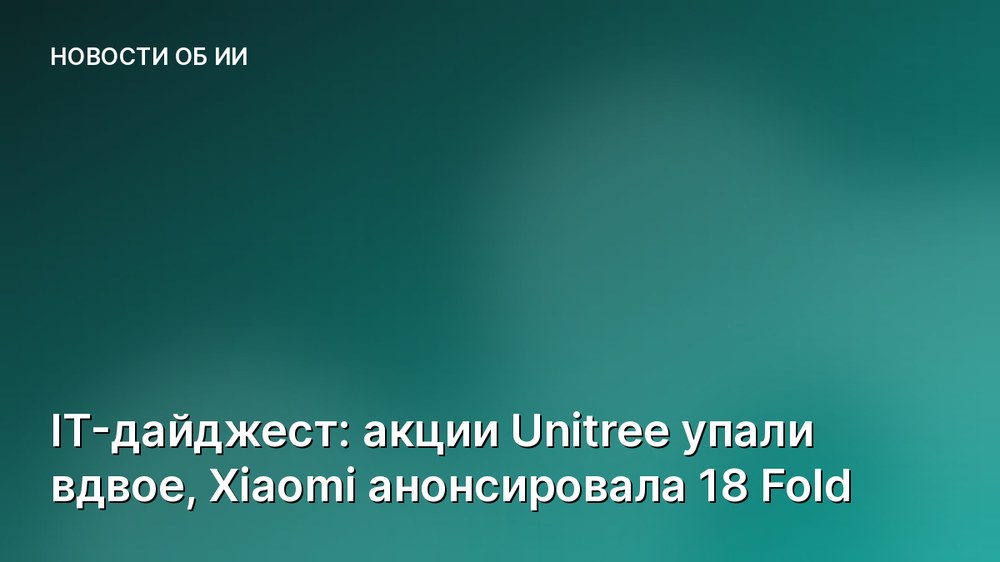 IT-дайджест: акции Unitree упали вдвое, Xiaomi анонсировала 18 Fold