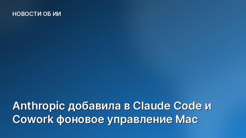 Anthropic добавила в Claude Code и Cowork фоновое управление Mac
