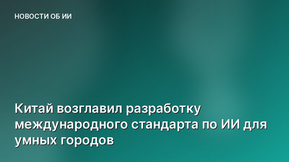 Китай возглавил разработку международного стандарта по ИИ для умных городов