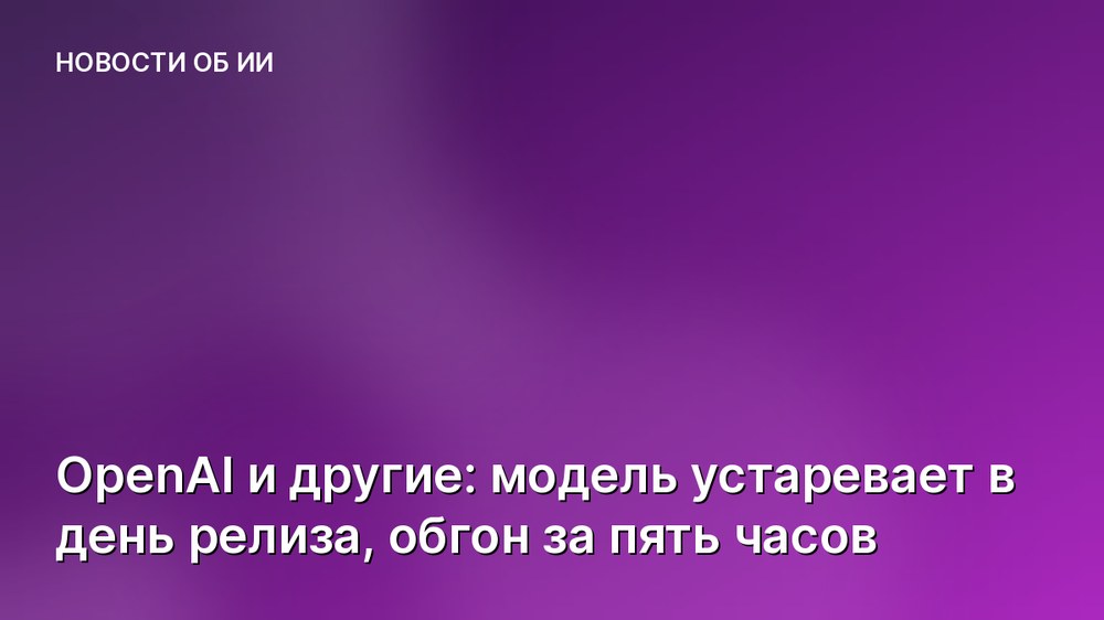 OpenAI и другие: модель устаревает в день релиза, обгон за пять часов