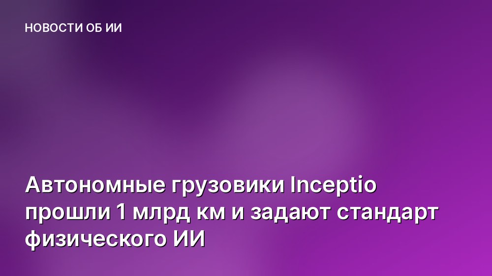 Автономные грузовики Inceptio прошли 1 млрд км и задают стандарт физического ИИ