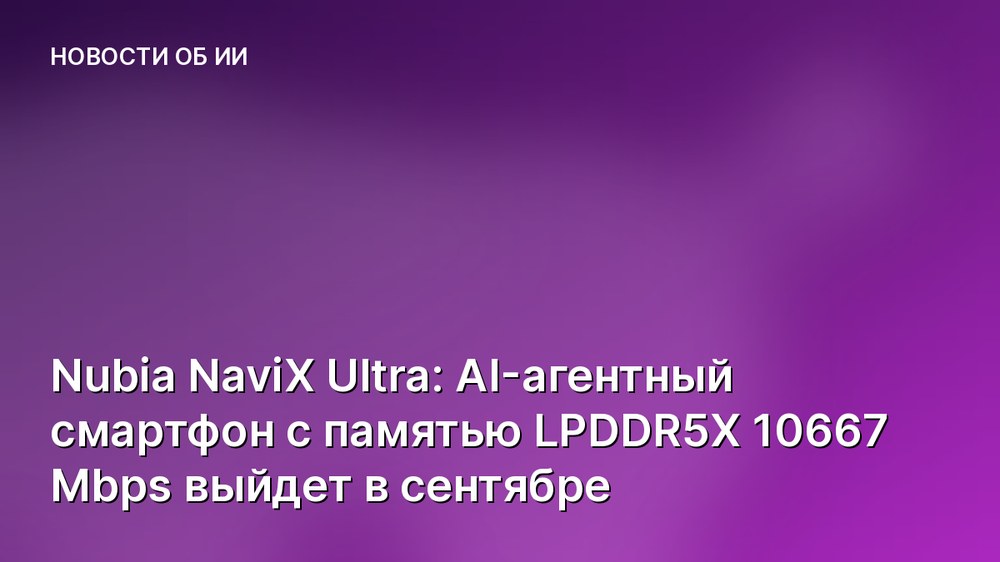 Nubia NaviX Ultra: AI-агентный смартфон с памятью LPDDR5X 10667 Mbps выйдет в сентябре