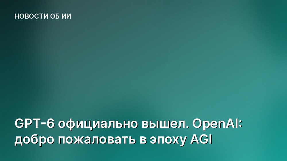 GPT-6 официально вышел. OpenAI: добро пожаловать в эпоху AGI