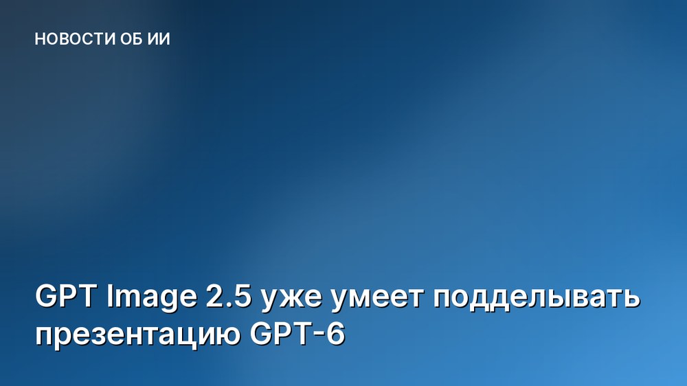 GPT Image 2.5 уже умеет подделывать презентацию GPT-6
