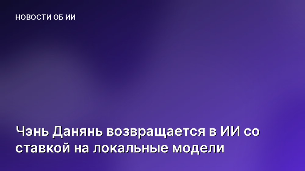 Чэнь Данянь возвращается в ИИ со ставкой на локальные модели