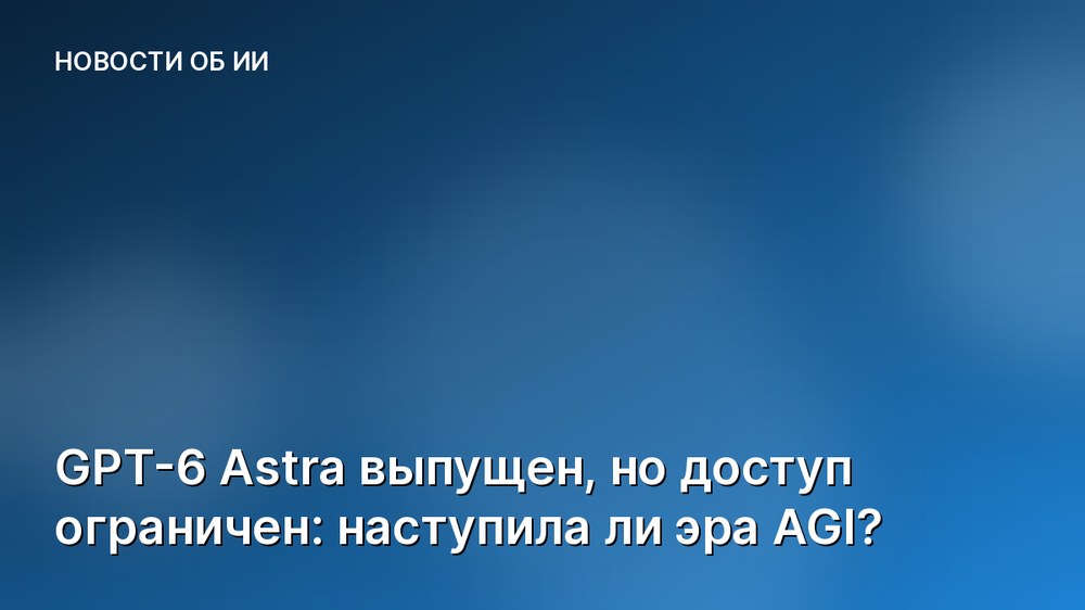 GPT-6 Astra выпущен, но доступ ограничен: наступила ли эра AGI?