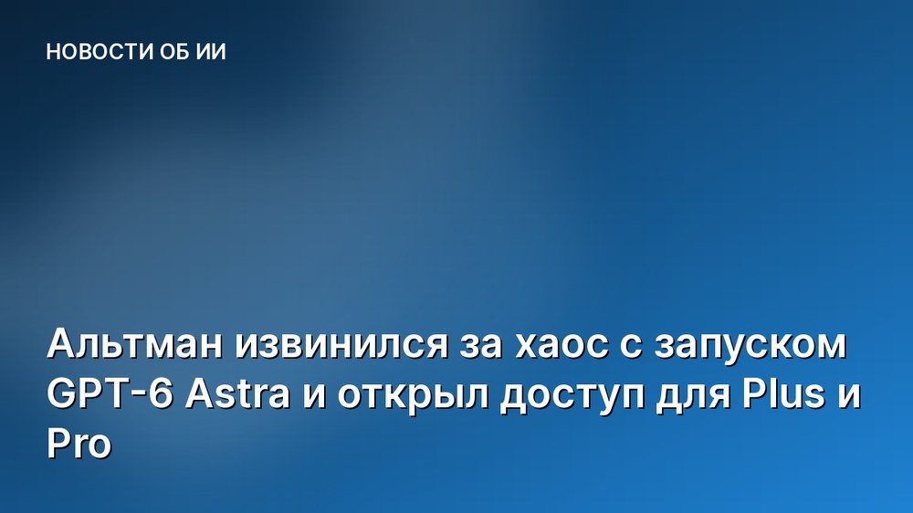 Альтман извинился за хаос с запуском GPT-6 Astra и открыл доступ для Plus и Pro