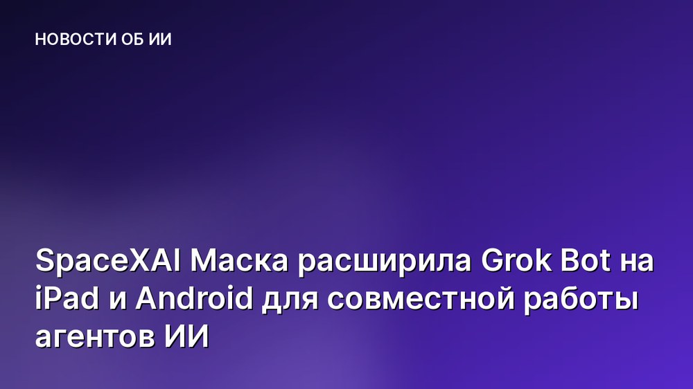 SpaceXAI Маска расширила Grok Bot на iPad и Android для совместной работы агентов ИИ