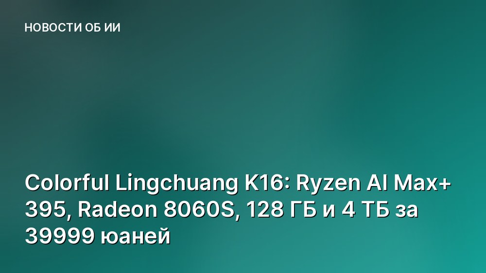 Colorful Lingchuang K16: Ryzen AI Max+ 395, Radeon 8060S, 128 ГБ и 4 ТБ за 39999 юаней