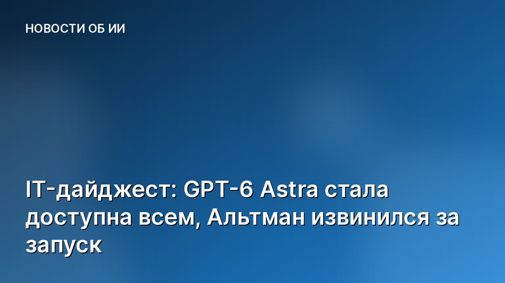 IT-дайджест: GPT-6 Astra стала доступна всем, Альтман извинился за запуск
