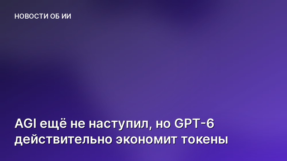 AGI ещё не наступил, но GPT-6 действительно экономит токены